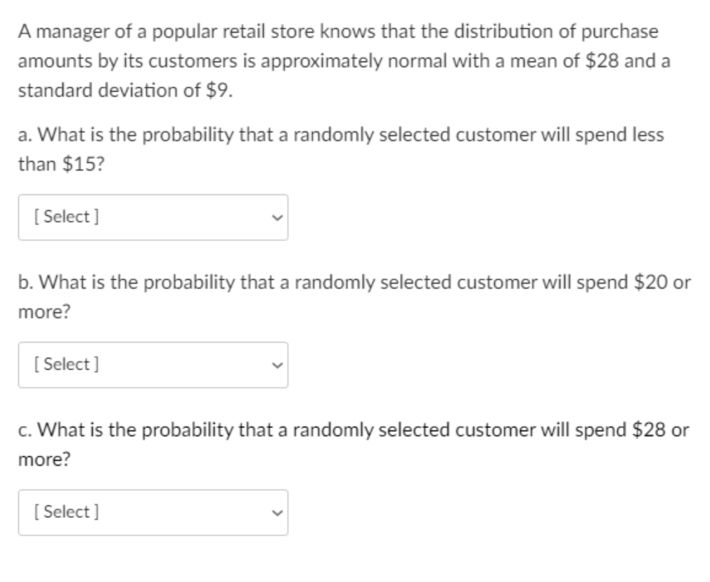 A manager of a popular retail store knows that the distribution of purchase
amounts by its customers is approximately normal with a mean of $28 and a
standard deviation of $9.
a. What is the probability that a randomly selected customer will spend less
than $15?
[ Select]
b. What is the probability that a randomly selected customer will spend $20 or
more?
[ Select ]
c. What is the probability that a randomly selected customer will spend $28 or
more?
[
[ Select]
