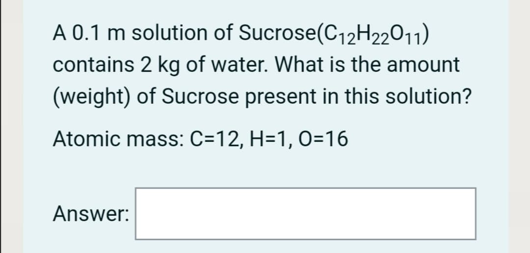 A 0.1 m solution of Sucrose(C12H22011)
contains 2 kg of water. What is the amount
(weight) of Sucrose present in this solution?
Atomic mass: C=12, H=1, 0=16
Answer:
