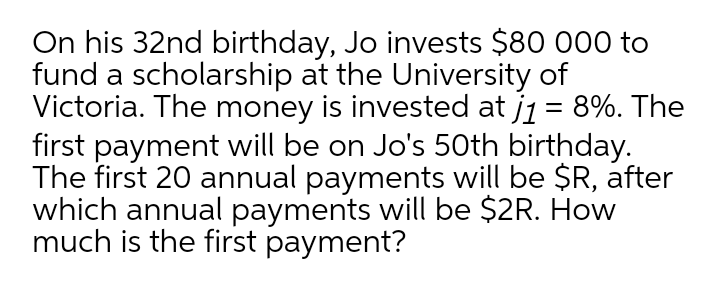 On his 32nd birthday, Jo invests $80 000 to
fund a scholarship at the University of
Victoria. The money is invested at j1 = 8%. The
first payment will be on Jo's 50th birthday.
The first 20 annual payments will be $R, after
which annual payments will be $2R. How
much is the first payment?
