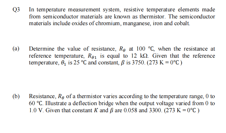 In temperature measurement system, resistive temperature elements made
from semiconductor materials are known as thermistor. The semiconductor
Q3
materials include oxides of chromium, manganese, iron and cobalt.
(а)
Determine the value of resistance, Re at 100 °C, when the resistance at
reference temperature, R91 is equal to 12 kN. Given that the reference
temperature, 0, is 25 °C and constant, ß is 3750. (273 K = 0°C )
(b)
Resistance, R9 of a thermistor varies according to the temperature range, 0 to
60 °C. Illustrate a deflection bridge when the output voltage varied from 0 to
1.0 V. Given that constant K and ß are 0.058 and 3300. (273 K = 0°C )
