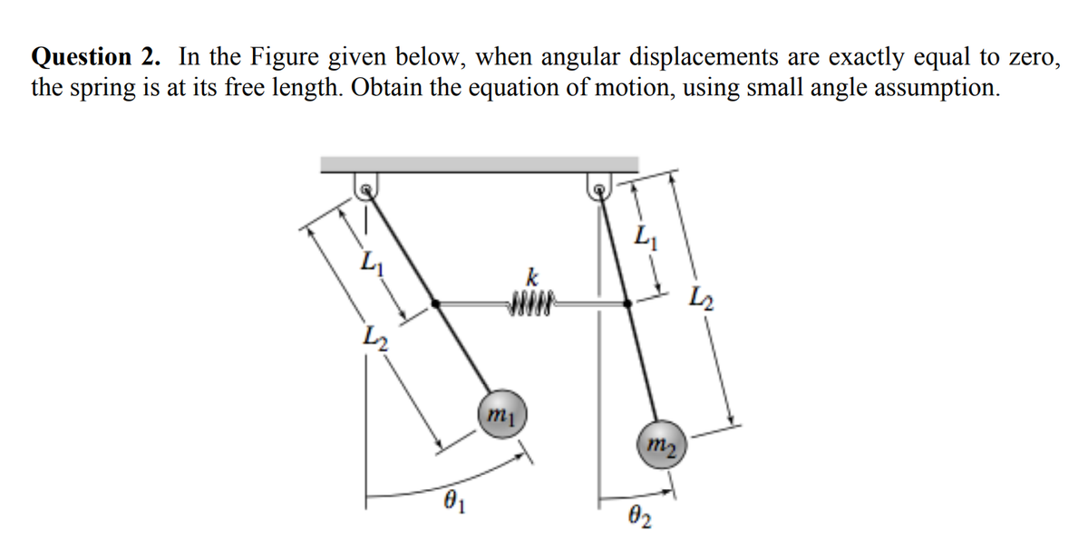 Question 2. In the Figure given below, when angular displacements are exactly equal to zero,
the spring is at its free length. Obtain the equation of motion, using small angle assumption.
L
k
WIN-
L2
m1
m2
01
02
