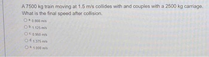 A 7500 kg train moving at 1.5 m/s collides with and couples with a 2500 kg carriage.
What is the final speed after collision.
Oa 0 866 mis
Ob1 125 mis
OC 0 950 mis
Od 1375 mis
O 1 000 m/s
