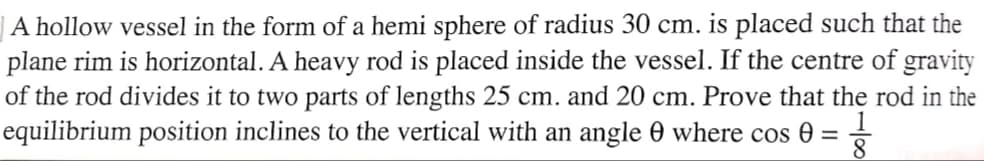 | A hollow vessel in the form of a hemi sphere of radius 30 cm. is placed such that the
plane rim is horizontal. A heavy rod is placed inside the vessel. If the centre of gravity
of the rod divides it to two parts of lengths 25 cm. and 20 cm. Prove that the rod in the
equilibrium position inclines to the vertical with an angle 0 where cos 0 =
8
