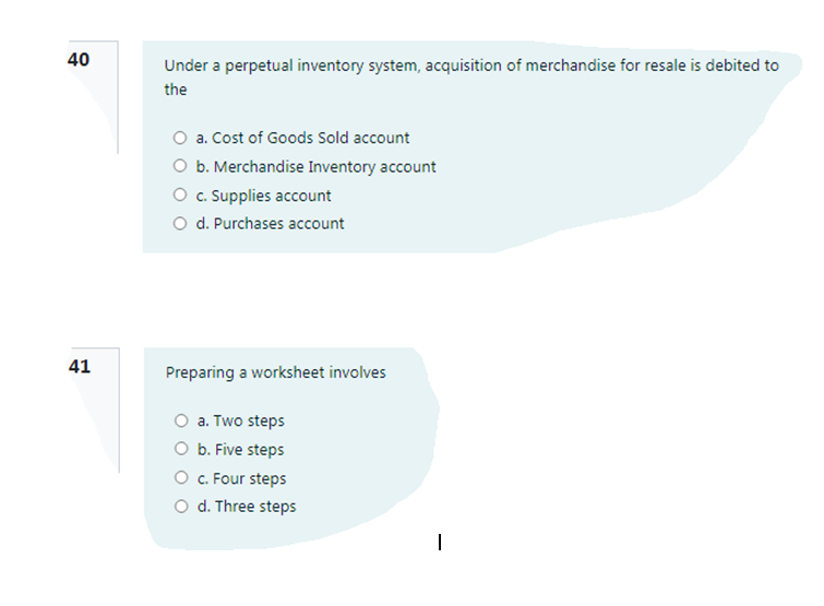 Under a perpetual inventory system, acquisition of merchandise for resale is debited to
the
O a. Cost of Goods Sold account
O b. Merchandise Inventory account
O . Supplies account
O d. Purchases account
41
Preparing a worksheet involves
O a. Two steps
O b. Five steps
O C. Four steps
O d. Three steps
40
