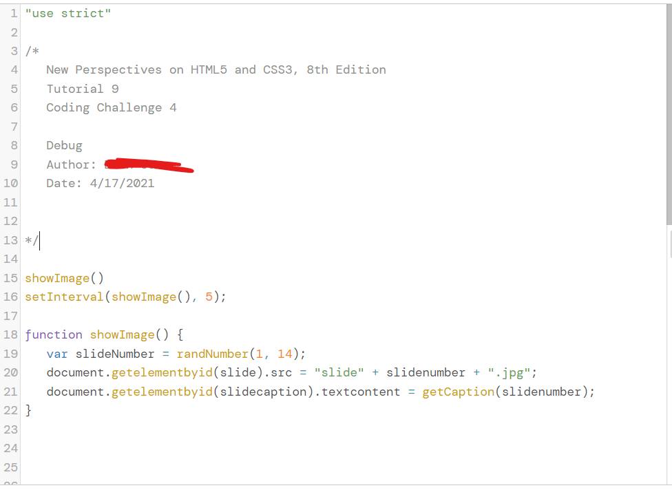 1 "use strict"
2
3 /*
4
New Perspectives on HTML5 and CSS3, 8th Edition
5
Tutorial 9
Coding Challenge 4
7
8.
Debug
Author:
10
Date: 4/17/2021
11
12
13 */
14
15 showImage()
16 setInterval(showImage(), 5);
17
18 function showImage() {
var slideNumber = randNumber(1, 14);
document.getelementbyid(slide).src = "slide" + slidenumber + ".jpg";
19
20
21
document.getelementbyid(slidecaption).textcontent = getCaption(slidenumber);
22 }
23
24
25
