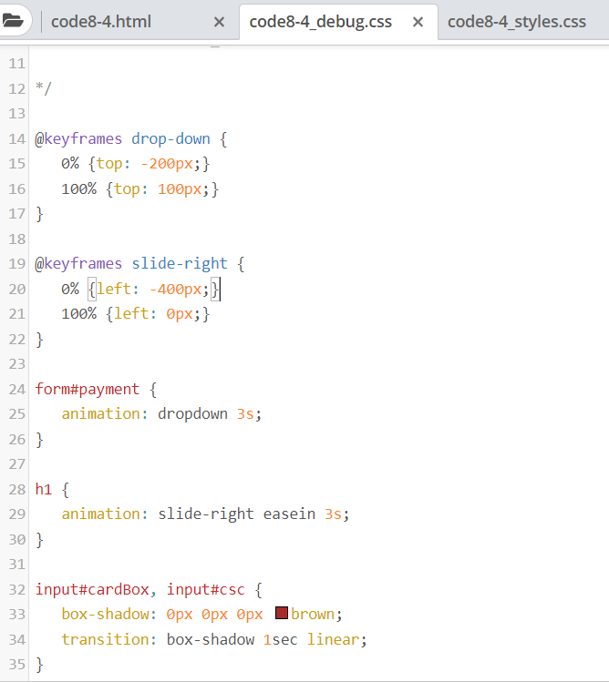 code8-4.html
code8-4_debug.css x
code8-4_styles.css
11
12 */
13
14 @keyframes drop-down {
15
0% {top: -200px;}
16
100% {top: 100px;}
17 }
18
19 @keyframes slide-right {
0% {left: -400px;}|
100% {left: 0px;}
20
21
22 }
23
24 form#payment {
25
animation: dropdown 3s;
26 }
27
28 h1 {
29
animation: slide-right easein 3s;
30 }
31
32 input#cardBox, input#csc {
box-shadow: Opx Opx ®px
33
|brown;
34
transition: box-shadow 1sec linear;
35 }
