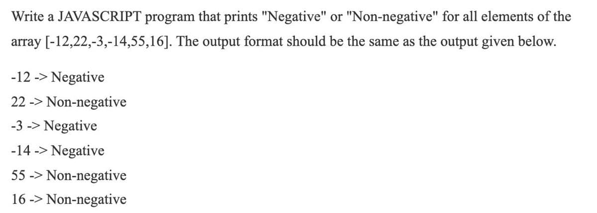 Write a JAVASCRIPT program that prints "Negative" or "Non-negative" for all elements of the
array [-12,22,-3,-14,55,16]. The output format should be the same as the output given below.
-12 -> Negative
22 -> Non-negative
-3 -> Negative
-14 -> Negative
55 -> Non-negative
16 -> Non-negative
