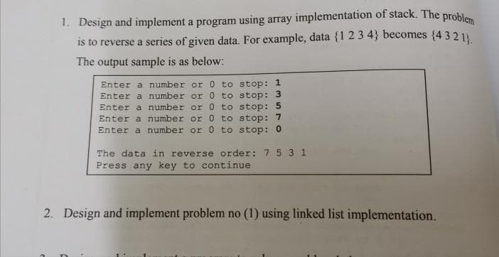 1. Design and implement a program using array implementation of stack. The prohles
is to reverse a series of given data. For example, data {1 23 4} becomes {4 32 1
The output sample is as below:
Enter a number or 0 to stop: 1
Enter a number or 0 to stop: 3
Enter a number or 0 to stop: 5
Enter a number or 0 to stop: 7
Enter a number or 0 to stop: 0
The data in reverse order: 7 5 3 1
Press any key to continue
2. Design and implement problem no (1) using linked list implementation.
