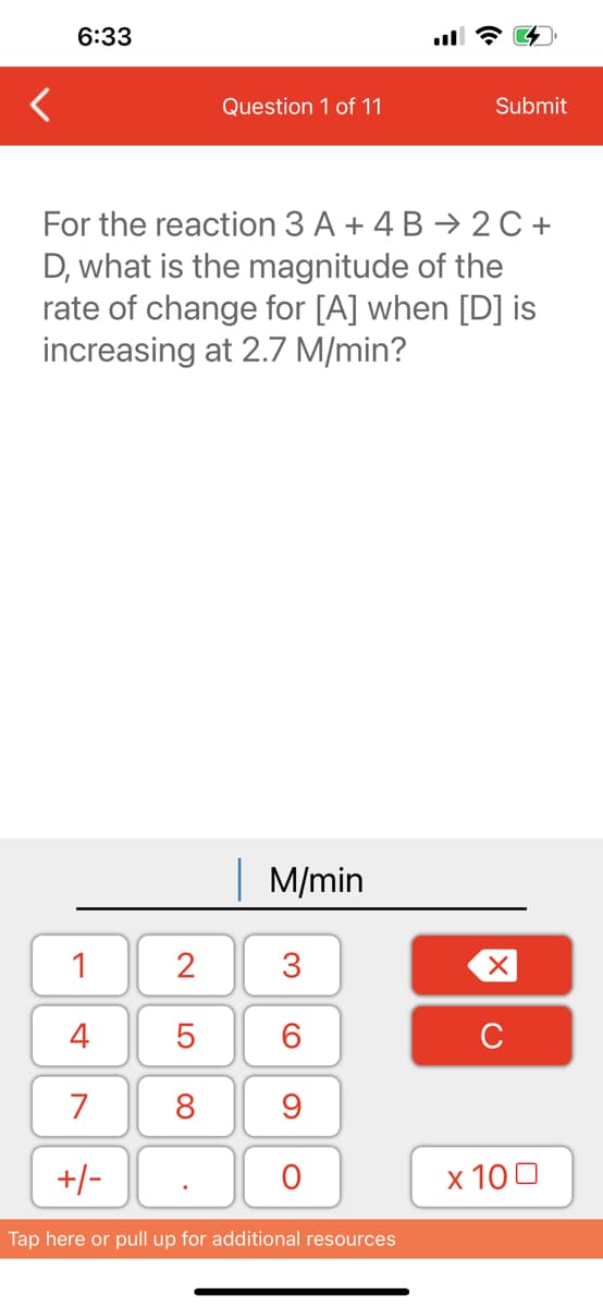 6:33
1
4
7
+/-
Question 1 of 11
For the reaction 3 A + 4 B → 2C+
D, what is the magnitude of the
rate of change for [A] when [D] is
increasing at 2.7 M/min?
2
5
8
M/min
3
60
9
O
Submit
Tap here or pull up for additional resources
XU
x 100