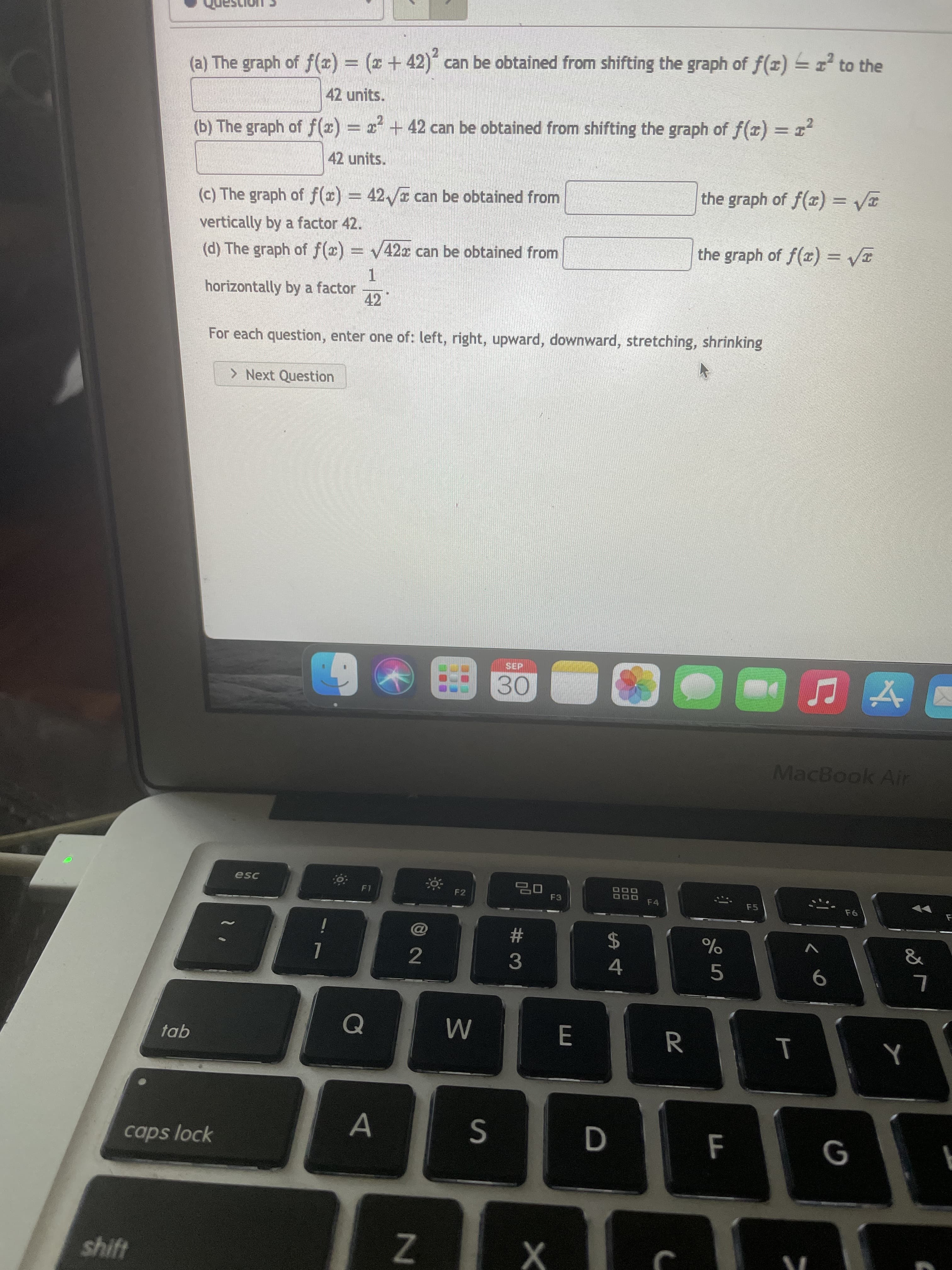 T
Z.
Al
(a) The graph of f(x) = ( + 42) can be obtained from shifting the graph of f(x) = to the
42 units.
(b) The graph of f(x) = x + 42 can be obtained from shifting the graph of f(x) = 1
42 units.
the graph of f(x) = VT
(c) The graph of f(r) = 42,/ can be obtained from
vertically by a factor 42.
(d) The graph of f(x)
= V42x can be obtained from
the graph of f(x) = VT
1.
horizontally by a factor
42
For each question, enter one of: left, right, upward, downward, stretching, shrinking
> Next Question
30
MacBook Air
F1
DOO
F4
F2
F3
F5
24
4
23
&
2
6.
tab
R.
caps lock
shift
