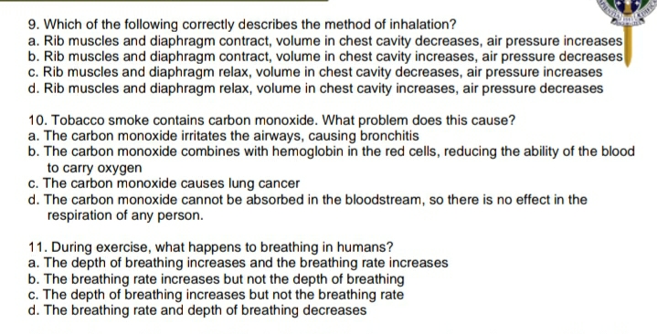 9. Which of the following correctly describes the method of inhalation?
a. Rib muscles and diaphragm contract, volume in chest cavity decreases, air pressure increases
b. Rib muscles and diaphragm contract, volume in chest cavity increases, air pressure decreases
c. Rib muscles and diaphragm relax, volume in chest cavity decreases, air pressure increases
d. Rib muscles and diaphragm relax, volume in chest cavity increases, air pressure decreases
10. Tobacco smoke contains carbon monoxide. What problem does this cause?
a. The carbon monoxide irritates the airways, causing bronchitis
b. The carbon monoxide combines with hemoglobin in the red cells, reducing the ability of the blood
to carry oxygen
c. The carbon monoxide causes lung cancer
d. The carbon monoxide cannot be absorbed in the bloodstream, so there is no effect in the
respiration of any person.
11. During exercise, what happens to breathing in humans?
a. The depth of breathing increases and the breathing rate increases
b. The breathing rate increases but not the depth of breathing
c. The depth of breathing increases but not the breathing rate
d. The breathing rate and depth of breathing decreases
