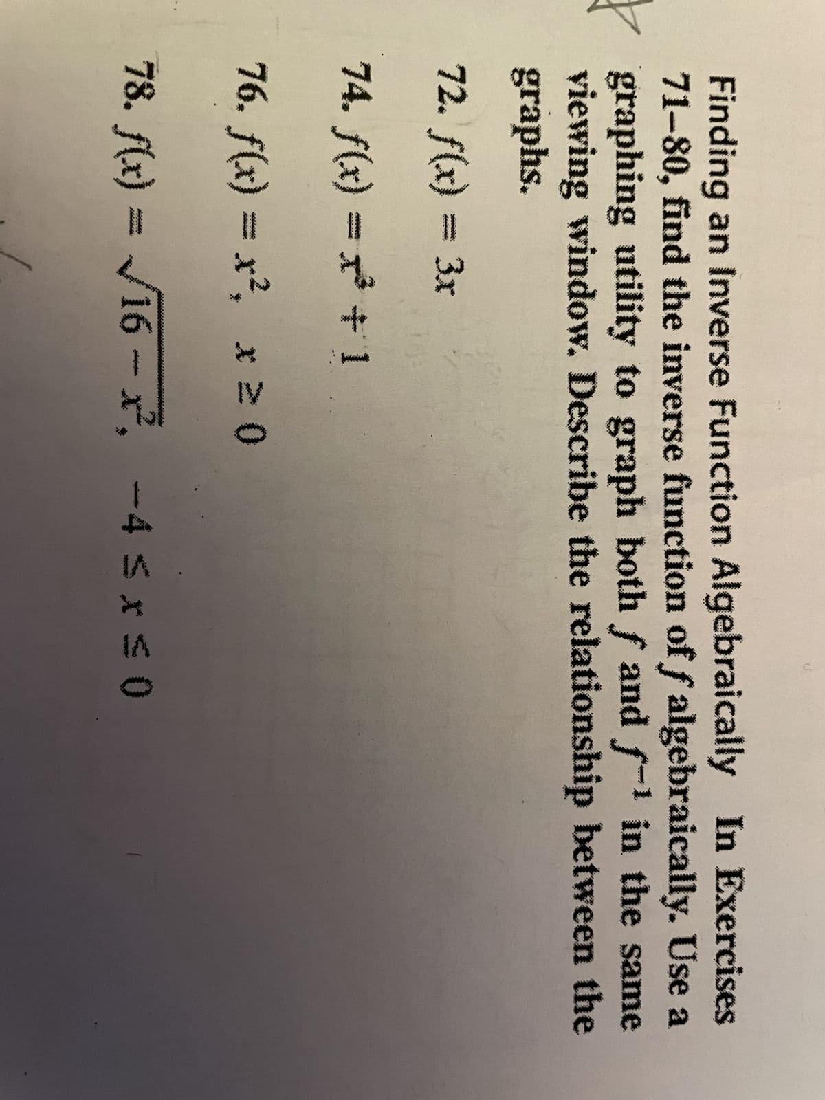 C
Finding an Inverse Function Algebraically In Exercises
71-80, find the inverse function of f algebraically. Use a
graphing utility to graph both f and f-¹ in the same
viewing window. Describe the relationship between the
graphs.
72. f(x) = 3x
74. f(x) = x³ + 1
76. f(x) = x², x ≥ 0
78. f(x)=√16-², -4 ≤x≤0