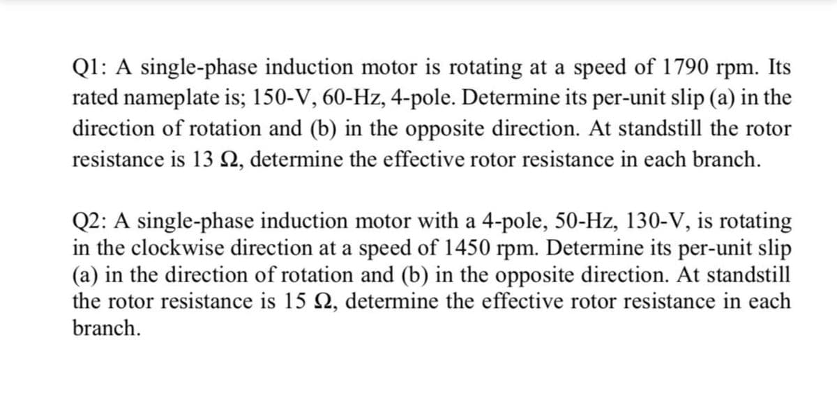 Ql: A single-phase induction motor is rotating at a speed of 1790 rpm. Its
rated nameplate is; 150-V, 60-Hz, 4-pole. Determine its per-unit slip (a) in the
direction of rotation and (b) in the opposite direction. At standstill the rotor
resistance is 13 N, determine the effective rotor resistance in each branch.
Q2: A single-phase induction motor with a 4-pole, 50-Hz, 130-V, is rotating
in the clockwise direction at a speed of 1450 rpm. Determine its per-unit slip
(a) in the direction of rotation and (b) in the opposite direction. At standstill
the rotor resistance is 15 Q, determine the effective rotor resistance in each
branch.
