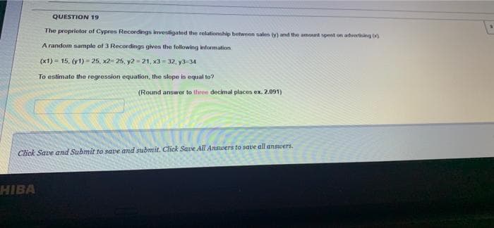 QUESTION 19
The proprietor of Cypres Recordings investigated the relationship between salen (y) and the amount spent on advertining )
A random sample of 3 Recordings gives the following information
(x1) = 15, (y1) - 25, x2= 25, y2 = 21, x3- 32, y3-34
To estimate the regression equation, the slope in equal to?
(Round answer to three decimal places ex. 2.091)
Click Save and Submit to save and submit. Click Sawe All Answers to save all answers.
HIBA
