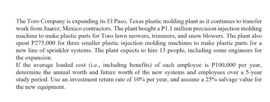 The Toro Company is expanding its El Paso, Texas plastic molding plant as it continues to transfer
work from Juarez, Mexico contractors. The plant bought a P1.1 million precision injection molding
machine to make plastic parts for Toro lawn mowers, trimmers, and snow blowers. The plant also
spent P275,000 for three smaller plastic injection molding machines to make plastic parts for a
new line of sprinkler systems. The plant expects to hire 13 people, including some engineers for
the expansion.
If the average loaded cost (i.e., including benefits) of each employee is P100,000 per year,
determine the annual worth and future worth of the new systems and employees over a 5-year
study period. Use an investment return rate of 10% per year, and assume a 25% salvage value for
the new equipment.
