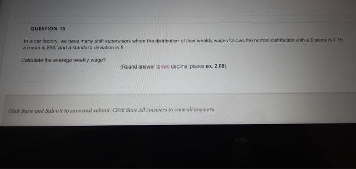 QUESTION 15
In a car factory, we have many shift supervisors whom the distribution of their weekly wages follows the normal distribution with a Z score is 1.75
a mean is 894, and a standard deviation is 8.
Calculate the average weekly wage?
(Round answer to two decimal places ex. 2.09)
Click Sae and Submit to save and submit. Click Save All Answers to save all answers.
