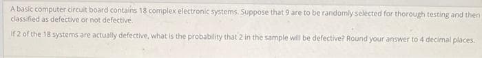 A basic computer circuit board contains 18 complex electronic systems. Suppose that 9 are to be randomly selected for thorough testing and then
classified as defective or not defective.
If 2 of the 18 systems are actually defective, what is the probability that 2 in the sample will be defective? Round your answer to 4 decimal places.
