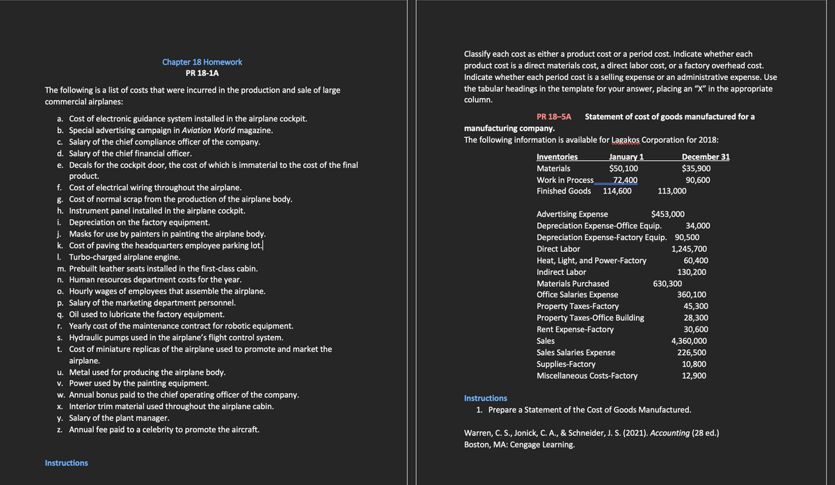Chapter 18 Homework
PR 18-1A
The following is a list of costs that were incurred in the production and sale of large
commercial airplanes:
a. Cost of electronic guidance system installed in the airplane cockpit.
b. Special advertising campaign in Aviation World magazine.
c. Salary of the chief compliance officer of the company.
d. Salary of the chief financial officer.
e. Decals for the cockpit door, the cost of which is immaterial to the cost of the final
product.
f. Cost of electrical wiring throughout the airplane.
g. Cost of normal scrap from the production of the airplane body.
h. Instrument panel installed in the airplane cockpit.
i. Depreciation on the factory equipment.
j. Masks for use by painters in painting the airplane body.
k. Cost of paving the headquarters employee parking lot.
I. Turbo-charged airplane engine.
m. Prebuilt leather seats installed in the first-class cabin.
n. Human resources department costs for the year.
o. Hourly wages of employees that assemble the airplane.
p. Salary of the marketing department personnel.
q. Oil used to lubricate the factory equipment.
r. Yearly cost of the maintenance contract for robotic equipment.
s. Hydraulic pumps used in the airplane's flight control system.
t. Cost of miniature replicas of the airplane used to promote and market the
airplane.
u. Metal used for producing the airplane body.
v. Power used by the painting equipment.
w. Annual bonus paid to the chief operating officer of the company.
x. Interior trim material used throughout the airplane cabin.
y. Salary of the plant manager.
z. Annual fee paid to a celebrity to promote the aircraft.
Instructions
Classify each cost as either a product cost or a period cost. Indicate whether each
product cost is a direct materials cost, a direct labor cost, or a factory overhead cost.
Indicate whether each period cost is a selling expense or an administrative expense. Use
the tabular headings in the template for your answer, placing an "X" in the appropriate
column.
PR 18-5A Statement of cost of goods manufactured for a
manufacturing company.
The following information is available for Lagakos Corporation for 2018:
Inventories
Materials
Work in Process
Finished Goods
January 1
$50,100
72,400
114,600
Rent Expense-Factory
Sales
Sales Salaries Expense
Advertising Expense
Depreciation Expense-Office Equip.
34,000
Depreciation Expense-Factory Equip. 90,500
Direct Labor
1,245,700
Heat, Light, and Power-Factory
Indirect Labor
Materials Purchased
Office Salaries Expense
Property Taxes-Factory
Property Taxes-Office Building
Supplies-Factory
Miscellaneous Costs-Factory
December 31
$35,900
90,600
113,000
$453,000
60,400
130,200
630,300
360,100
45,300
28,300
30,600
4,360,000
226,500
10,800
12,900
Instructions
1. Prepare a Statement of the Cost of Goods Manufactured.
Warren, C. S., Jonick, C. A., & Schneider, J. S. (2021). Accounting (28 ed.)
Boston, MA: Cengage Learning.