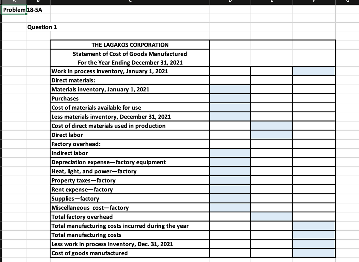 Problem 18-5A
Question 1
THE LAGAKOS CORPORATION
Statement of Cost of Goods Manufactured
For the Year Ending December 31, 2021
Work in process inventory, January 1, 2021
Direct materials:
Materials inventory, January 1, 2021
Purchases
Cost of materials available for use
Less materials inventory, December 31, 2021
Cost of direct materials used in production
Direct labor
Factory overhead:
Indirect labor
Depreciation expense-factory equipment
Heat, light, and power-factory
Property taxes-factory
Rent expense-factory
Supplies-factory
Miscellaneous cost-factory
Total factory overhead
Total manufacturing costs incurred during the year
Total manufacturing costs
Less work in process inventory, Dec. 31, 2021
Cost of goods manufactured