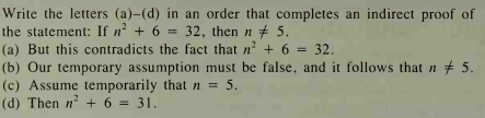 Write the letters (a)-(d) in an order that completes an indirect proof of
the statement: If n + 6 = 32, then n # 5.
(a) But this contradicts the fact that n? + 6 =
(b) Our temporary assumption must be false, and it follows that n # 5.
(c) Assume temporarily that n = 5.
(d) Then n + 6
32.
= 31.
