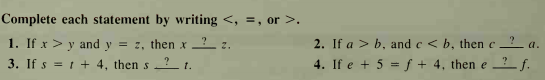 Complete each statement by writing <, =, or >.
1. If x > y and y = z, then x _?_ z.
3. If s = 1 + 4, then s ? 1.
2. If a > b, and e < b, then c – ? a.
4. If e + 5 = f + 4, then e ?_ f.
