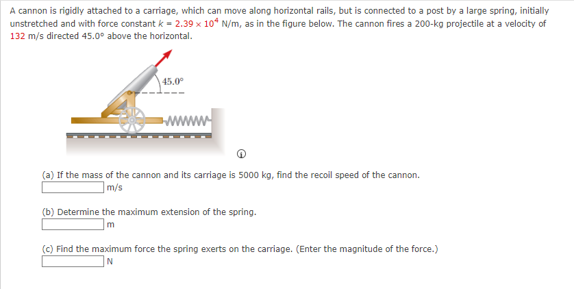 A cannon is rigidly attached to a carriage, which can move along horizontal rails, but is connected to a post by a large spring, initially
unstretched and with force constant k = 2.39 x 104 N/m, as in the figure below. The cannon fires a 200-kg projectile at a velocity of
132 m/s directed 45.0° above the horizontal.
45.0⁰
www
(a) If the mass of the cannon and its carriage is 5000 kg, find the recoil speed of the cannon.
m/s
(b) Determine the maximum extension of the spring.
m
(c) Find the maximum force the spring exerts on the carriage. (Enter the magnitude of the force.)
N