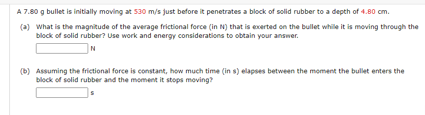 A 7.80 g bullet is initially moving at 530 m/s just before it penetrates a block of solid rubber to a depth of 4.80 cm.
(a) What is the magnitude of the average frictional force (in N) that is exerted on the bullet while it is moving through the
block of solid rubber? Use work and energy considerations to obtain your answer.
N
(b) Assuming the frictional force is constant, how much time (in s) elapses between the moment the bullet enters the
block of solid rubber and the moment it stops moving?
S