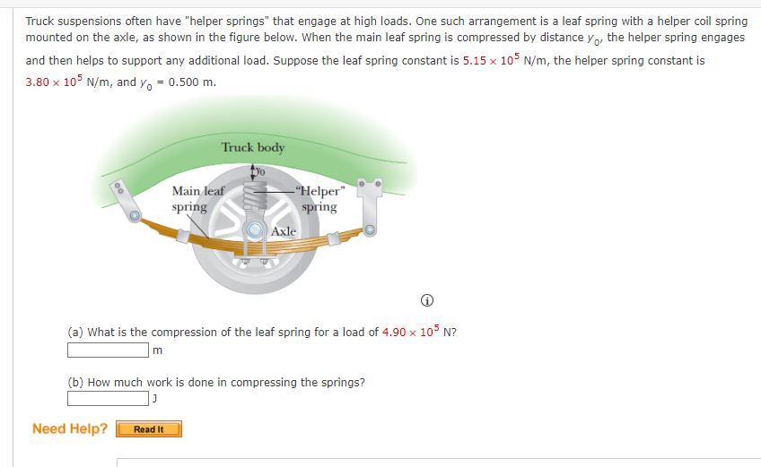 Truck suspensions often have "helper springs" that engage at high loads. One such arrangement is a leaf spring with a helper coil spring
mounted on the axle, as shown in the figure below. When the main leaf spring is compressed by distance yo, the helper spring engages
and then helps to support any additional load. Suppose the leaf spring constant is 5.15 x 105 N/m, the helper spring constant is
3.80 x 105 N/m, and y₁ = 0.500 m.
m
Need Help?
Truck body
Main leaf
spring
(a) What is the compression of the leaf spring for a load of 4.90 x 105 N?
Read It
-"Helper"
spring
Axle
(b) How much work is done in compressing the springs?