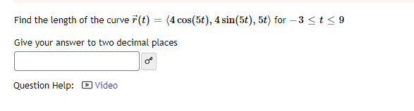 Find the length of the curve (t) = (4 cos(5t), 4 sin(5t), 5t) for -3 ≤ t ≤9
Give your answer to two decimal places
Question Help: Video