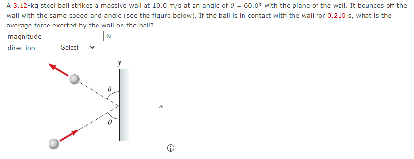 A 3.12-kg steel ball strikes a massive wall at 10.0 m/s at an angle of 8 = 60.0° with the plane of the wall. It bounces off the
wall with the same speed and angle (see the figure below). If the ball is in contact with the wall for 0.210 s, what is the
average force exerted by the wall on the ball?
N
magnitude
direction
---Select---
→