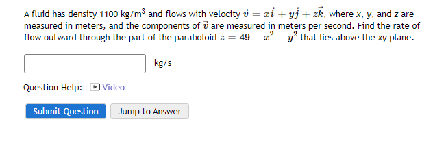 A fluid has density 1100 kg/m³ and flows with velocity v = xi + yj + zk, where x, y, and z are
measured in meters, and the components of are measured in meters per second. Find the rate of
flow outward through the part of the paraboloid z = 49 - x² - y² that lies above the xy plane.
kg/s
Question Help: Video
Submit Question Jump to Answer