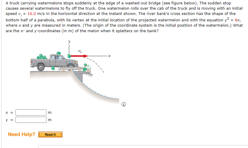 A truck carrying watermelons stops suddenly at the edge of a washed-out bridge (see figure below). The sudden stop
causes several watermelons to fly off the truck. One watermelon rolls over the cab of the truck and is moving with an initial
speed v₁ = 16.0 m/s in the horizontal direction at the instant shown. The river bank's cross section has the shape of the
bottom half of a parabola, with its vertex at the initial location of the projected watermelon and with the equation y2 = 8x,
where x and y are measured in meters. (The origin of the coordinate system is the initial position of the watermelon.) What
are the x- and y-coordinates (in m) of the melon when it splatters on the bank?
X =
y =
3 3
Need Help? Read It
Vi