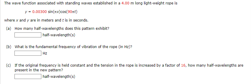 The wave function associated with standing waves established in a 4.00 m long light-weight rope is
y = 0.00300 sin(x) cos(90nt)
where x and y are in meters and t is in seconds.
(a) How many half-wavelengths does this pattern exhibit?
half-wavelength(s)
(b) What is the fundamental frequency of vibration of the rope (in Hz)?
Hz
(c) If the original frequency is held constant and the tension in the rope is increased by a factor of 16, how many half-wavelengths are
present in the new pattern?
half-wavelength(s)