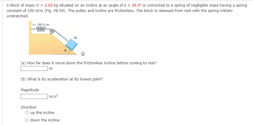 A block of mass m = 3.00 kg situated on an incline at an angle of 8 = 38.0° is connected to a spring of negligible mass having a spring
constant of 100 N/m (Fig. P8.54). The pulley and incline are frictionless. The block is released from rest with the spring initially
unstretched.
k= 100 N/m
ww
(a) How far does it move down the frictionless incline before coming to rest?
m
(b) What is its acceleration at its lowest point?
Magnitude
Direction
8
m/s²
O up the incline
O down the incline