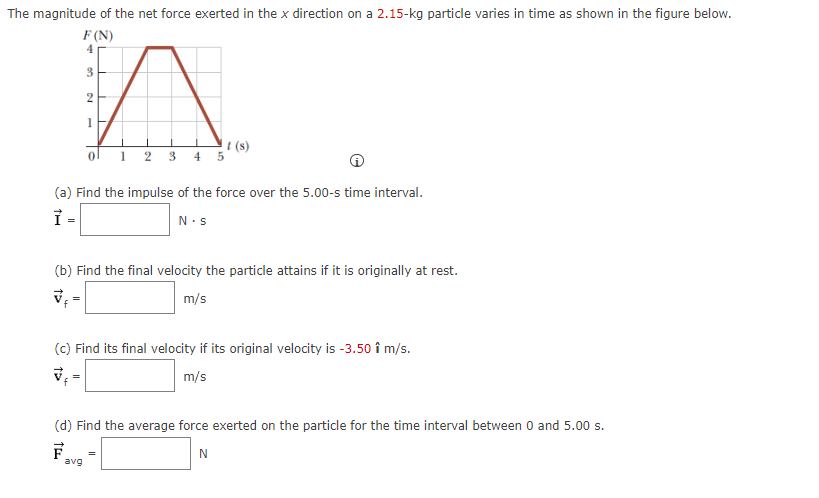 The magnitude of the net force exerted in the x direction on a 2.15-kg particle varies in time as shown in the figure below.
F (N)
4
3
2
1
t(s)
(a) Find the impulse of the force over the 5.00-s time interval.
Ỉ =
N.S
1 2 3 4 5
(b) Find the final velocity the particle attains if it is originally at rest.
✔f
m/s
(c) Find its final velocity if its original velocity is -3.50 î m/s.
√ ₁ =
m/s
avg
(d) Find the average force exerted on the particle for the time interval between 0 and 5.00 s.
F
N
=