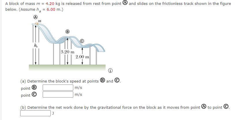 A block of mass m = 4.20 kg is released from rest from point and slides on the frictionless track shown in the figure
below. (Assume h = 6.00 m.)
h₂
m
3.20 m
2.00 m
(a) Determine the block's speed at points and Ⓒ.
point Ⓡ
point Ⓒ
m/s
m/s
(b) Determine the net work done by the gravitational force on the block as it moves from point
J
to point Ⓒ