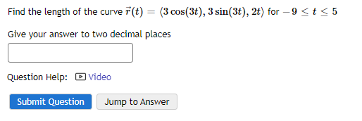 Find the length of the curve 7 (t) = (3 cos(3t), 3 sin(3t), 2t) for -9 <t≤ 5
Give your answer to two decimal places
Question Help: Video
Submit Question Jump to Answer