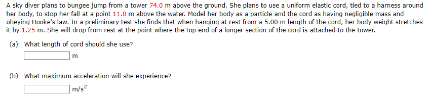 A sky diver plans to bungee jump from a tower 74.0 m above the ground. She plans to use a uniform elastic cord, tied to a harness around
her body, to stop her fall at a point 11.0 m above the water. Model her body as a particle and the cord as having negligible mass and
obeying Hooke's law. In a preliminary test she finds that when hanging at rest from a 5.00 m length of the cord, her body weight stretches
it by 1.25 m. She will drop from rest at the point where the top end of a longer section of the cord is attached to the tower.
(a) What length of cord should she use?
m
(b) What maximum acceleration will she experience?
m/s²