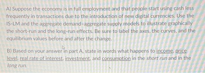 A) Suppose the economy is in full employment and that people start using cash less
frequently in transactions due to the introduction of new digital currencies. Use the
IS-LM and the aggregate demand-aggregate supply models to illustrate graphically
the short-run and the long-run effects. Be sure to label the axes, the curves, and the
equilibrium values before and after the change.
B) Based on your answer in part A, state in words what happens to income, price
level, real rate of interest, investment, and consumption in the short run and in the
long run.
