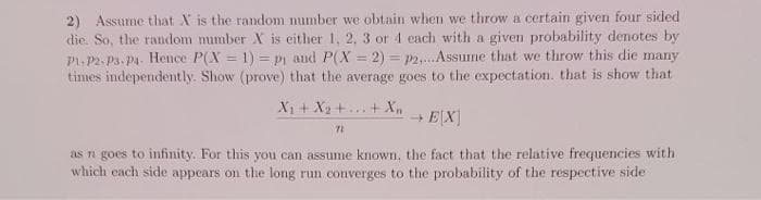 2) Assume that X is the random number we obtain when we throw a certain given four sided
die. So, the random mumber X is either 1, 2, 3 or 4 each with a given probability denotes by
P1. P2. P3, Pa. Hence P(X = 1) = pi and P(X = 2) = p2,.Assume that we throw this die many
times independently. Show (prove) that the average goes to the expectation. that is show that
X1 + X2 +... +Xn
+ E[X]
as n goes to infinity. For this you can assume known, the fact that the relative frequencies with
which each side appears on the long run converges to the probability of the respective side
