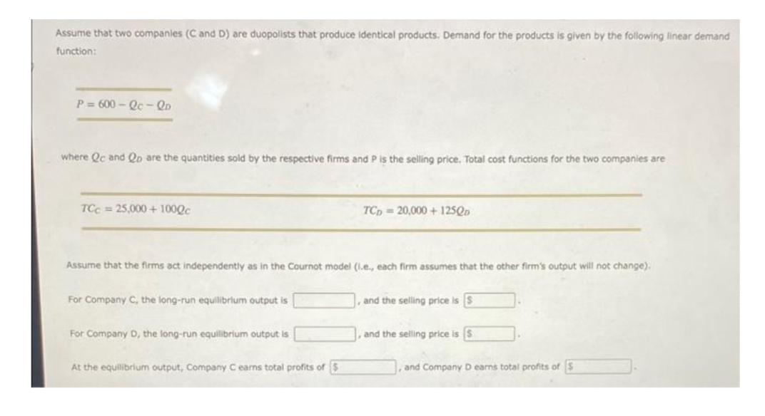 Assume that two companies (C and D) are duopolists that produce identical products. Demand for the products is given by the following linear demand
function:
P=600-Qc-QD
where Qc and Qo are the quantities sold by the respective firms and P is the selling price. Total cost functions for the two companies are
TCC=25,000+ 1000c
TCD20,000+ 125Qp
Assume that the firms act independently as in the Cournot model (l.e., each firm assumes that the other firm's output will not change).
For Company C, the long-run equilibrium output is
and the selling price is $
For Company D, the long-run equilibrium output is
and the selling price is $
At the equilibrium output, Company C earns total profits of 3
, and Company D earns total profits of S