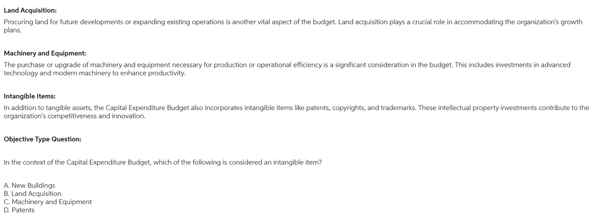 Land Acquisition:
Procuring land for future developments or expanding existing operations is another vital aspect of the budget. Land acquisition plays a crucial role in accommodating the organization's growth
plans.
Machinery and Equipment:
The purchase or upgrade of machinery and equipment necessary for production or operational efficiency is a significant consideration in the budget. This includes investments in advanced
technology and modern machinery to enhance productivity.
Intangible Items:
In addition to tangible assets, the Capital Expenditure Budget also incorporates intangible items like patents, copyrights, and trademarks. These intellectual property investments contribute to the
organization's competitiveness and innovation.
Objective Type Question:
In the context of the Capital Expenditure Budget, which of the following is considered an intangible item?
A. New Buildings
B. Land Acquisition
C. Machinery and Equipment
D. Patents