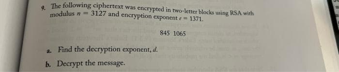 9.
The following ciphertext was encrypted in two-letter blocks using RSA with
modulus n =
3127 and encryption exponent e = 1371.
845 1065
a. Find the decryption exponent, d.
b. Decrypt the message.
