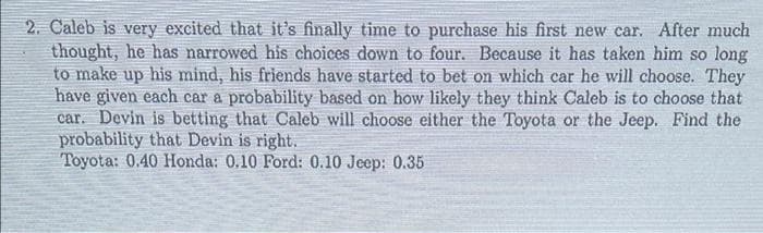 2. Caleb is very excited that it's finally time to purchase his first new car. After much
thought, he has narrowed his choices down to four. Because it has taken him so long
to make up his mind, his friends have started to bet on which car he will choose. They
have given each car a probability based on how likely they think Caleb is to choose that
car. Devin is betting that Caleb will choose either the Toyota or the Jeep. Find the
probability that Devin is right.
Toyota: 0.40 Honda: 0.10 Ford: 0.10 Jeep: 0.35
