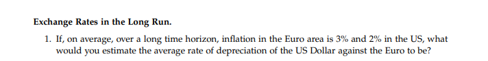 Exchange Rates in the Long Run.
1. If, on average, over a long time horizon, inflation in the Euro area is 3% and 2% in the US, what
would you estimate the average rate of depreciation of the US Dollar against the Euro to be?
