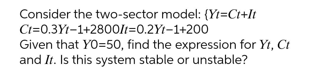 Consider the two-sector model: {Yt=Ct+It
Ct=0.3Yt-1+2800It=0.2Yt-1+200
Given that YO=50, find the expression for Yt, Ct
and It. Is this system stable or unstable?
