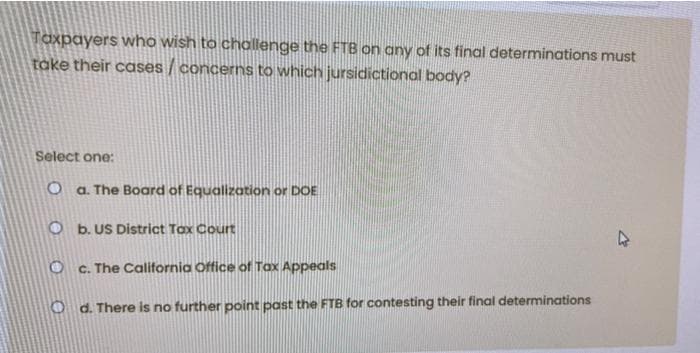 Taxpayers who wish to challenge the FTB on any of its final determinations must
take their cases / concerns to which jursidictional body?
Select one:
O a. The Board of Equalization or DOE
O b. US District Tox Court
O C. The California Office of Tax Appeals
O d. There is no further point past the FTB for contesting their final determinations
