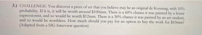 3.) CHALLENGE: You discover a piece of art that you believe may be an original de Kooning, with 10%
probability. If it is, it will be worth around $100mm. There is a 60% chance it was painted by a lesser
expressionist, and so would be worth $12mm. There is a 30% chance it was painted by an art student,
and so would be worthless. How much should you pay for an option to buy the work for $10mm?
(Adapted from a SIG Interview question)
