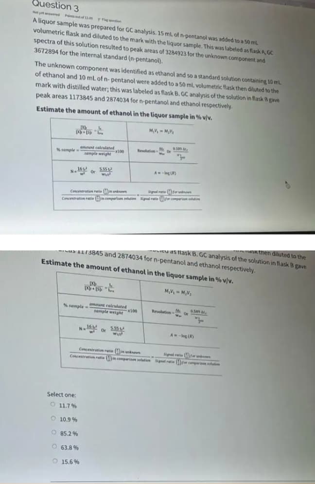 N.1
Question 3
Not yet red Pints eut el 1n g
A liquor sample was prepared for GC analysis. 15 mL of n-pentanol was added to a 50 mL
volumetric flask and diluted to the mark with the liquor sample. This was labeled as flask A, GC
spectra of this solution resulted to peak areas of 3284923 for the unknown component and
3672894 for the internal standard (n-pentanol).
The unknown component was identified as ethanol and so a standard solution containing 10 mL
of ethanol and 10 mL of n- pentanol were added to a 50 mL volumetric flask then diluted to the
mark with distilled water; this was labeled as flask B. GC analysis of the solution in flask B gave
peak areas 1173845 and 2874034 for n-pentanol and ethanol respectively.
Estimate the amount of ethanol in the liquor sample in % v/v.
M,V, - M,V
amount calculated
ResolutionM S
Or
Nsample
sample weight 00
16
A--log (R)
N.
Or
Signal retie (Afer non
Concentration retio A unknon
Concentration reie )in comparisen slution Signal retie E)fer comparn shti
aSK then diluted to the
cu as lask B. GC analysis of the solution in flask B gave
sas 1173845 and 2874034 for n-pentanol and ethanol respectively.
Estimate the amount of ethanol in the liquor sample in % v/v.
M,V, - M,V
S sample =
amount calculated
x100
M
Revolution
Or
Wa
se ,
sample weight
N. or
555
A -log()
Concentration ratie ( nkn
Signal ratie fr
Concentratiom ratie (ncperism ltin ignal retie comperise oim
Select one:
O 11.7%
O 10.9 %
O 85.2%
O 63.8 %
O 15.6 %
