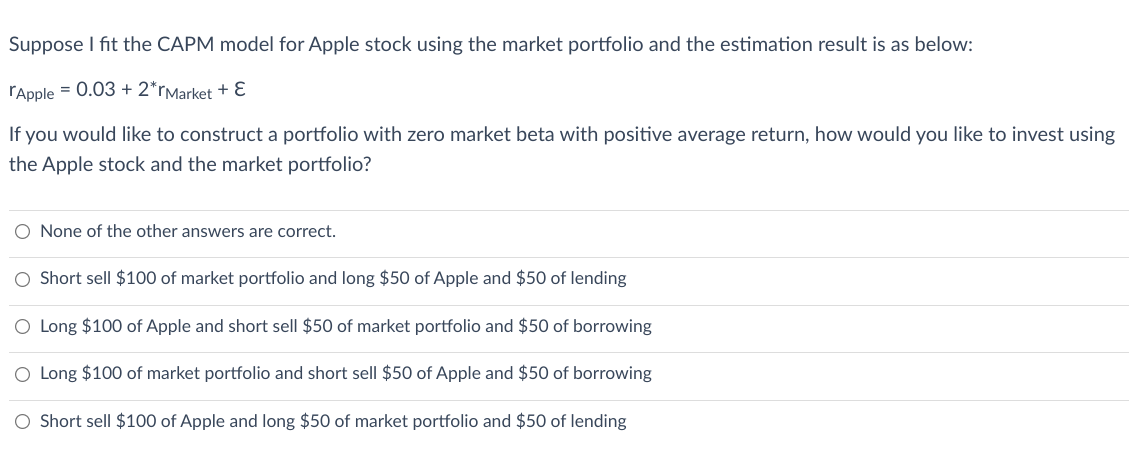 Suppose I fit the CAPM model for Apple stock using the market portfolio and the estimation result is as below:
rApple = 0.03 + 2*rMarket + Ɛ
If you would like to construct a portfolio with zero market beta with positive average return, how would you like to invest using
the Apple stock and the market portfolio?
O None of the other answers are correct.
Short sell $100 of market portfolio and long $50 of Apple and $50 of lending
O Long $100 of Apple and short sell $50 of market portfolio and $50 of borrowing
O Long $100 of market portfolio and short sell $50 of Apple and $50 of borrowing
O Short sell $100 of Apple and long $50 of market portfolio and $50 of lending
